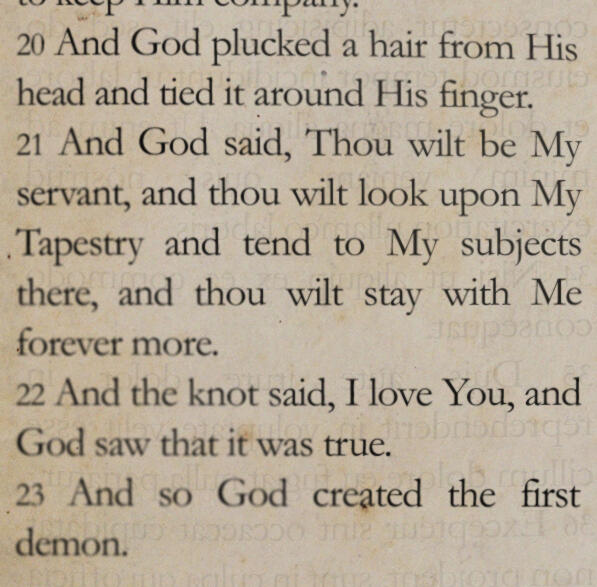 And God plucked a hair from His head and tied it around His finger. And God said, Thou wilt be My servant, and thou wilt look upon My Tapestry and tend to My subjects there, and thou wilt stay with Me forever more. And the knot said, I love You, and God